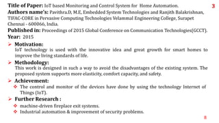 8
 machine-driven fireplace exit systems.
 Industrial automation & improvement of security problems.
 Further Research :
 The control and monitor of the devices have done by using the technology Internet of
Things (IoT).
 Achievement:
This work is designed in such a way to avoid the disadvantages of the existing system. The
proposed system supports more elasticity, comfort capacity, and safety.
 Methodology:
IoT technology is used with the innovative idea and great growth for smart homes to
improve the living standards of life.
 Motivation:
Title of Paper: IoT based Monitoring and Control System for Home Automation.
Authors name’s: Pavithra.D, M.E, Embedded System Technologies and Ranjith Balakrishnan,
TIFAC-CORE in Pervasive Computing Technologies Velammal Engineering College, Surapet
Chennai - 600066, India.
Published in: Proceedings of 2015 Global Conference on Communication Technologies(GCCT).
Year: 2015
3
 