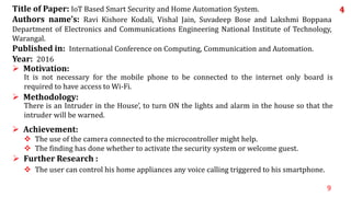 9
 The user can control his home appliances any voice calling triggered to his smartphone.
 Further Research :
 The use of the camera connected to the microcontroller might help.
 The finding has done whether to activate the security system or welcome guest.
 Achievement:
There is an Intruder in the House’, to turn ON the lights and alarm in the house so that the
intruder will be warned.
 Methodology:
It is not necessary for the mobile phone to be connected to the internet only board is
required to have access to Wi-Fi.
 Motivation:
Title of Paper: IoT Based Smart Security and Home Automation System.
Authors name’s: Ravi Kishore Kodali, Vishal Jain, Suvadeep Bose and Lakshmi Boppana
Department of Electronics and Communications Engineering National Institute of Technology,
Warangal.
Published in: International Conference on Computing, Communication and Automation.
Year: 2016
4
 