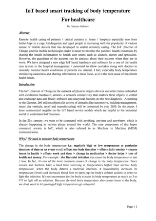 Page | 1
IoT based smart tracking of body temperature
For healthcare
Mr. Mandar Halbhavi
Abstract
Remote health caring of patients / critical patients at home / hospitals especially new born
babies kept in a cage, kindergarten and aged people is increasing with the popularity of various
nature of mobile devices that has developed to enable remotely caring. The IoT (Internet of
Things) and the mobile technologies make it easier to monitor the patients’ health conditions by
sharing the health information to health care teams such as doctors, nurses and specialists.
However, the guardians of the patients can be anxious about their patients when they are in
work. We have designed a new edge IoT based hardware and software for a one of the health
care system to the hospital management / personnel to allow caretaker along with doctors to
remotely monitor health conditions of patients via internet. I feel, especially body temperature
monitoring awareness and sharing information is main focus, as it is the root cause of maximum
health issues.
Introduction
The IoT (Internet of Things) is the network of physical objects-devices and other items embedded
with electronics hardware, sensors, a network connectivity that enables these objects to collect
and exchange data and finally software and analytical features do the best diagnosis. According
to the Gartner, 260 million objects (In variety of domains like automotive, building management,
smart city verticals, retail and manufacturing) will be connected by year 2020. In this paper, I
have summarized tangible on the IoT based service models which are helpful to the industrial
world to understand IoT business.
In the 21st century, we want to be connected with anything, anytime and anywhere, which is
already happening in various places around the world. The core component of this hyper
connected society is IoT, which is also referred to as Machine to Machine (M2M)
communication.
Why? We need to monitor body temperature
The change in the body temperature i.e. regularly high or low temperature at particular
duration of time or an event would effects our body function > effects daily routine > creates
issues in health > effects work and time > change in medication > doctor helps > loss of
health and money. For example - the Bacterial infection can cause the body temperature to rise
/ low. In fact, it's one of the most common causes of change in the body temperature. Since
viruses and bacteria have a hard time surviving at temperatures higher than normal body
temperature, when the body detects a bacterial infection, it involuntarily increases its
temperature (fever) and increases blood flow to speed up the body's defense actions in order to
fight the infection. It's not uncommon for the body to raise its body temperature as much as 3 to
5°F to fight off an infection. Because elevated body temperature also causes harm to the body,
we don't want to let prolonged high temperatures go untreated.
 