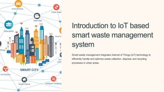 Introduction to IoT based
smart waste management
system
Smart waste management integrates Internet of Things (IoT) technology to
efficiently handle and optimize waste collection, disposal, and recycling
processes in urban areas.
 