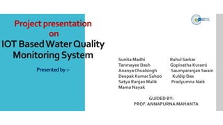 Project presentation
on
IOT BasedWaterQuality
MonitoringSystem
Presentedby:-
Sunita Madhi Rahul Sarkar
Tanmayee Dash Gopinatha Kurami
Ananya Chualsingh Saumyaranjan Swain
Deepak Kumar Sahoo Kuldip Das
Satya Ranjan Malik Pradyumna Naik
Mama Nayak
GUIDED BY:
PROF. ANNAPURNA MAHANTA
 