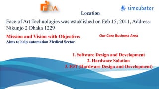 Face of Art Technologies was established on Feb 15, 2011, Address:
Nikunjo 2 Dhaka 1229
Mission and Vision with Objective:
Aims to help automation Medical Sector
Location
Our Core Business Area
1. Software Design and Development
2. Hardware Solution
3. IOT (Hardware Design and Development)
 