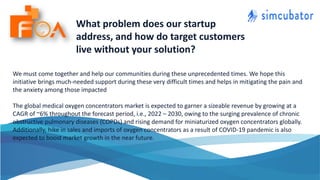 What problem does our startup
address, and how do target customers
live without your solution?
We must come together and help our communities during these unprecedented times. We hope this
initiative brings much-needed support during these very difficult times and helps in mitigating the pain and
the anxiety among those impacted
The global medical oxygen concentrators market is expected to garner a sizeable revenue by growing at a
CAGR of ~6% throughout the forecast period, i.e., 2022 – 2030, owing to the surging prevalence of chronic
obstructive pulmonary diseases (COPDs) and rising demand for miniaturized oxygen concentrators globally.
Additionally, hike in sales and imports of oxygen concentrators as a result of COVID-19 pandemic is also
expected to boost market growth in the near future.
 