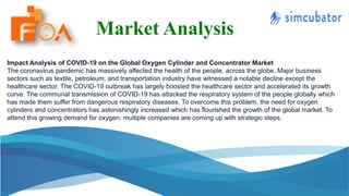 Market Analysis
Impact Analysis of COVID-19 on the Global Oxygen Cylinder and Concentrator Market
The coronavirus pandemic has massively affected the health of the people, across the globe. Major business
sectors such as textile, petroleum, and transportation industry have witnessed a notable decline except the
healthcare sector. The COVID-19 outbreak has largely boosted the healthcare sector and accelerated its growth
curve. The communal transmission of COVID-19 has attacked the respiratory system of the people globally which
has made them suffer from dangerous respiratory diseases. To overcome this problem, the need for oxygen
cylinders and concentrators has astonishingly increased which has flourished the growth of the global market. To
attend this growing demand for oxygen, multiple companies are coming up with strategic steps.
 
