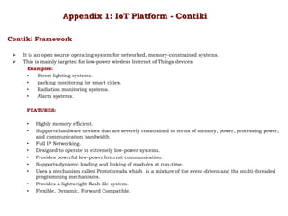  It is an open source operating system for networked, memory-constrained systems.
 This is mainly targeted for low-power wireless Internet of Things devices
Examples:
• Street lighting systems.
• parking monitoring for smart cities.
• Radiation monitoring systems.
• Alarm systems.
FEATURES:
• Highly memory efficient.
• Supports hardware devices that are severely constrained in terms of memory, power, processing power,
and communication bandwidth
• Full IP Networking.
• Designed to operate in extremely low-power systems.
• Provides powerful low-power Internet communication.
• Supports dynamic loading and linking of modules at run-time.
• Uses a mechanism called Protothreads which is a mixture of the event-driven and the multi-threaded
programming mechanisms.
• Provides a lightweight flash file system.
• Flexible, Dynamic, Forward Compatible.
Appendix 1: IoT Platform - Contiki
Contiki Framework
 