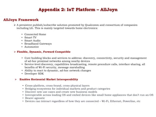 Appendix 2: IoT Platform – AllJoyn
AllJoyn Framework
 A persistent publish/subscribe solution promoted by Qualcomm and consortium of companies
including LG. This is mainly targeted towards home electronics:
• Connected Home
• Smart TV
• Smart Audio
• Broadband Gateways
• Automotive
 Flexible, Dynamic, Forward Compatible
• Core building blocks and services to address: discovery, connectivity, security and management
of ad-hoc proximal networks among nearby devices
• Service-level discovery, capabilities broadcasting, remote procedure calls, interface sharing, all
benefits of Wi-Fi security, message marshalling
• Ability to react to dynamic, ad-hoc network changes
• Developer SDK
 Enables Horizontal Market Interoperability
• Cross-platform, cross-brand, cross-physical layers
• Bridging ecosystems for individual markets and product categories
• Discover new use cases and create new business models
• Interoperable across leading OS and embed devices like small home appliances that don’t run an OS
• Bearer agnostic
• Devices can interact regardless of how they are connected – Wi-Fi, Ethernet, Powerline, etc
 