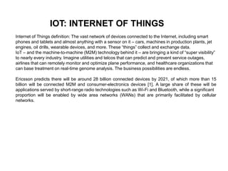 IOT: INTERNET OF THINGS
Internet of Things definition: The vast network of devices connected to the Internet, including smart
phones and tablets and almost anything with a sensor on it – cars, machines in production plants, jet
engines, oil drills, wearable devices, and more. These “things” collect and exchange data.
IoT – and the machine-to-machine (M2M) technology behind it – are bringing a kind of “super visibility”
to nearly every industry. Imagine utilities and telcos that can predict and prevent service outages,
airlines that can remotely monitor and optimize plane performance, and healthcare organizations that
can base treatment on real-time genome analysis. The business possibilities are endless.
Ericsson predicts there will be around 28 billion connected devices by 2021, of which more than 15
billion will be connected M2M and consumer-electronics devices [1]. A large share of these will be
applications served by short-range radio technologies such as Wi-Fi and Bluetooth, while a significant
proportion will be enabled by wide area networks (WANs) that are primarily facilitated by cellular
networks.
 