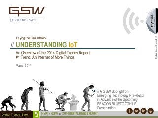 An Overview of the 2014 Digital Trends Report
#1 Trend: An Internet of More Things
Hedron[beacon]BluetoothLE
Laying the Groundwork.
// UNDERSTANDING IoT
[HxP] x GSW // 2014 digital TRENDS report
// A GSW Spotlight on
Emerging Technology Pre-Read
in Advance of the Upcoming
BEACON BLUETOOTH LE
Presentation
March 2014
 