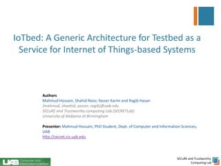 SECuRE and Trustworthy
Computing Lab
IoTbed: A Generic Architecture for Testbed as a
Service for Internet of Things-based Systems
Authors
Mahmud Hossain, Shahid Noor, Yasser Karim and Ragib Hasan
{mahmud, shaahid, yasser, ragib}@uab.edu
SECuRE and Trustworthy computing Lab (SECRETLab)
University of Alabama at Birmingham
Presenter: Mahmud Hossain, PhD Student, Dept. of Computer and Information Sciences,
UAB
http://secret.cis.uab.edu
 