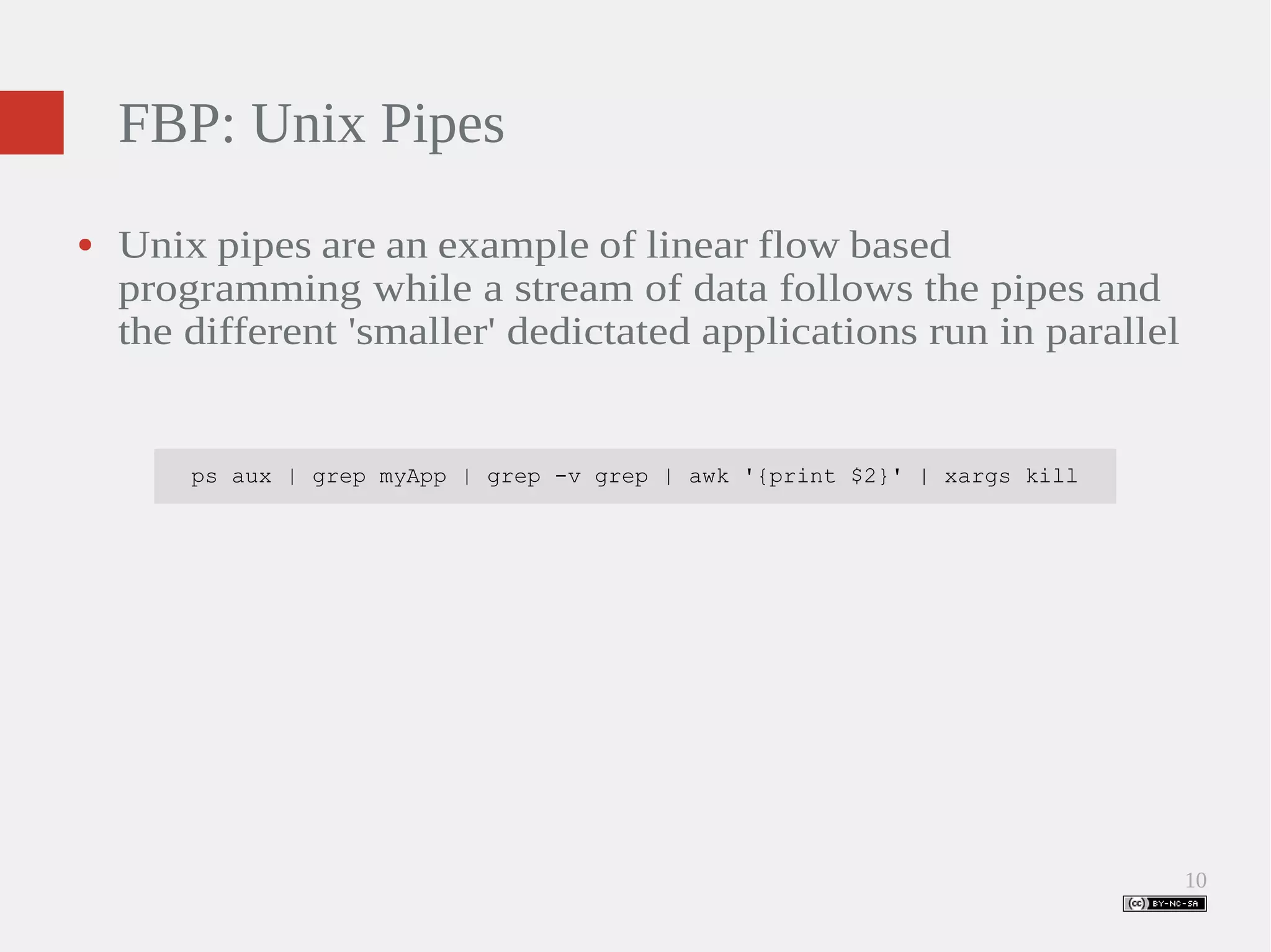 10 FBP: Unix Pipes ● Unix pipes are an example of linear flow based programming while a stream of data follows the pipes and the different 'smaller' dedictated applications run in parallel ps aux | grep myApp | grep -v grep | awk '{print $2}' | xargs kill 