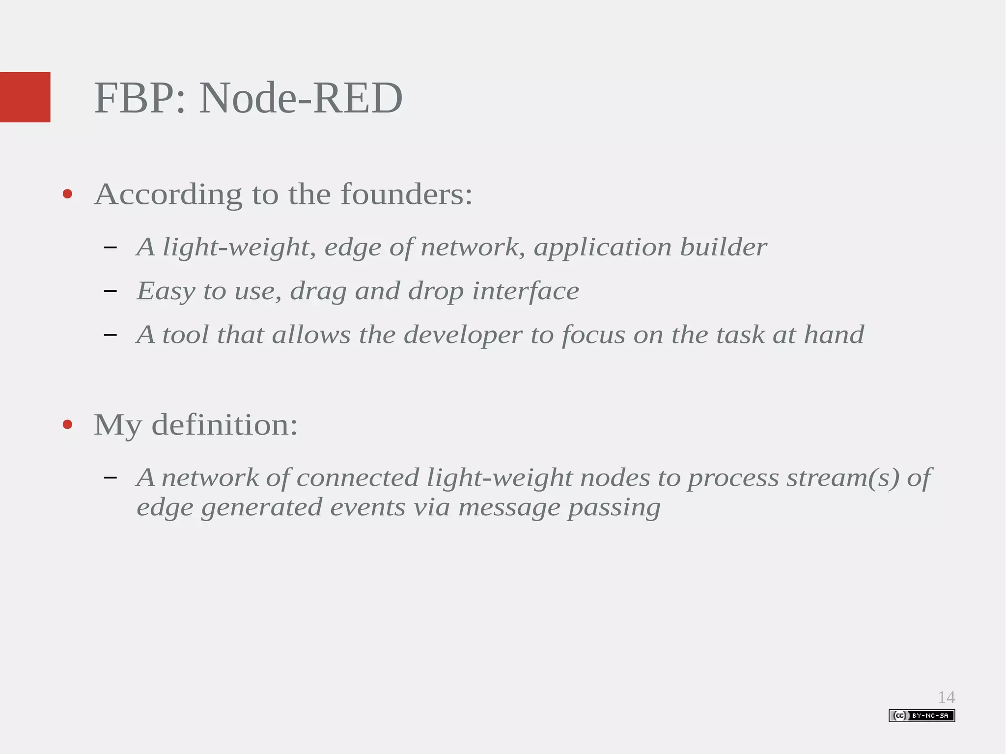 14 FBP: Node-RED ● According to the founders: – A light-weight, edge of network, application builder – Easy to use, drag and drop interface – A tool that allows the developer to focus on the task at hand ● My definition: – A network of connected light-weight nodes to process stream(s) of edge generated events via message passing 
