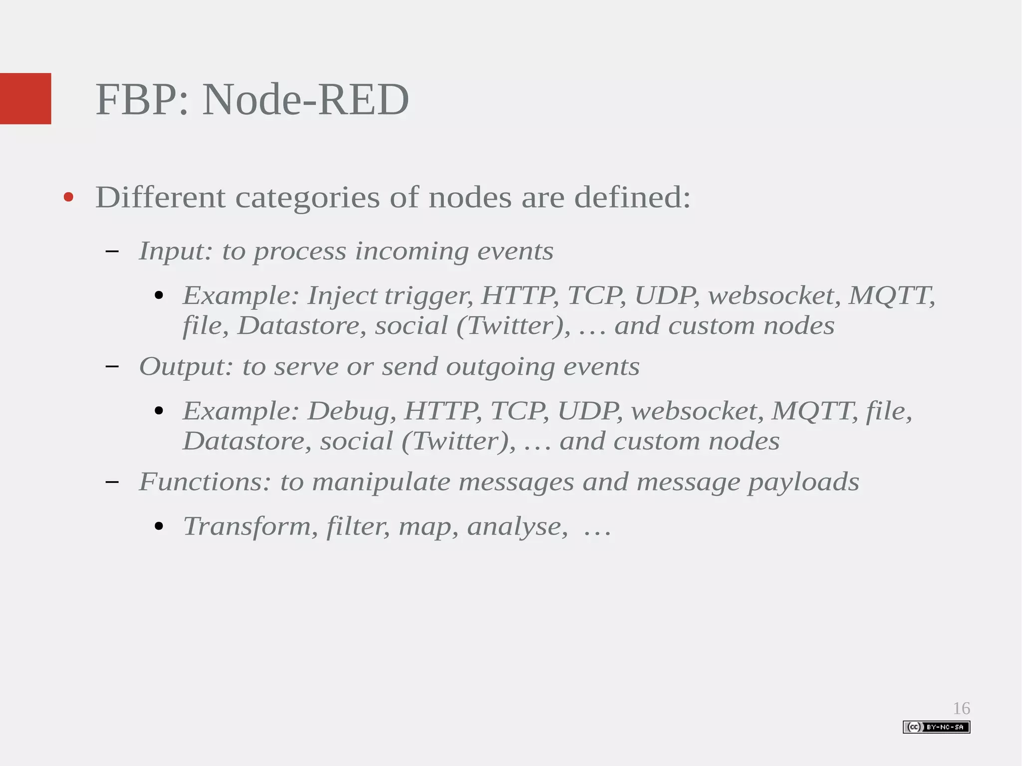 16 FBP: Node-RED ● Different categories of nodes are defined: – Input: to process incoming events ● Example: Inject trigger, HTTP, TCP, UDP, websocket, MQTT, file, Datastore, social (Twitter), … and custom nodes – Output: to serve or send outgoing events ● Example: Debug, HTTP, TCP, UDP, websocket, MQTT, file, Datastore, social (Twitter), … and custom nodes – Functions: to manipulate messages and message payloads ● Transform, filter, map, analyse, … 
