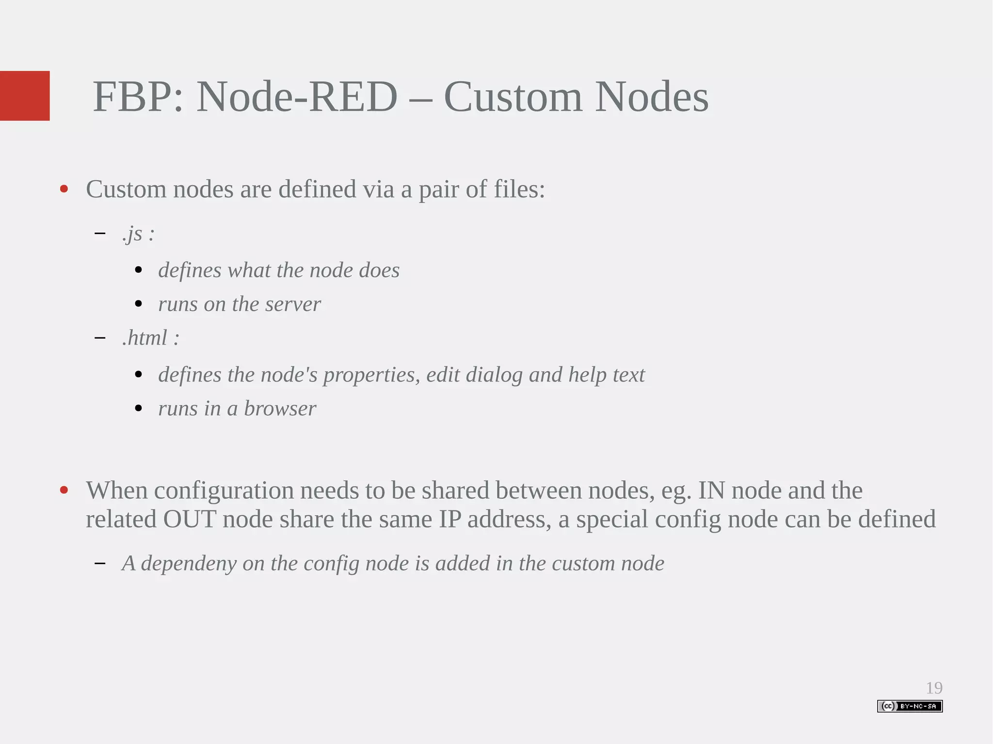 19 FBP: Node-RED – Custom Nodes ● Custom nodes are defined via a pair of files: – .js : ● defines what the node does ● runs on the server – .html : ● defines the node's properties, edit dialog and help text ● runs in a browser ● When configuration needs to be shared between nodes, eg. IN node and the related OUT node share the same IP address, a special config node can be defined – A dependeny on the config node is added in the custom node 