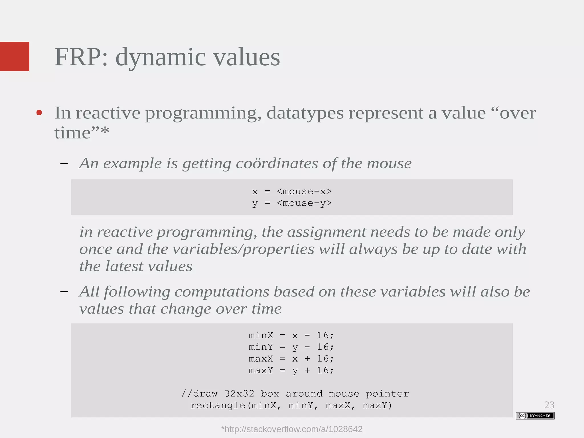 23 FRP: dynamic values ● In reactive programming, datatypes represent a value “over time”* – An example is getting coördinates of the mouse x = <mouse-x> y = <mouse-y> in reactive programming, the assignment needs to be made only once and the variables/properties will always be up to date with the latest values – All following computations based on these variables will also be values that change over time minX = x - 16; minY = y - 16; maxX = x + 16; maxY = y + 16; //draw 32x32 box around mouse pointer rectangle(minX, minY, maxX, maxY) *http://stackoverflow.com/a/1028642 