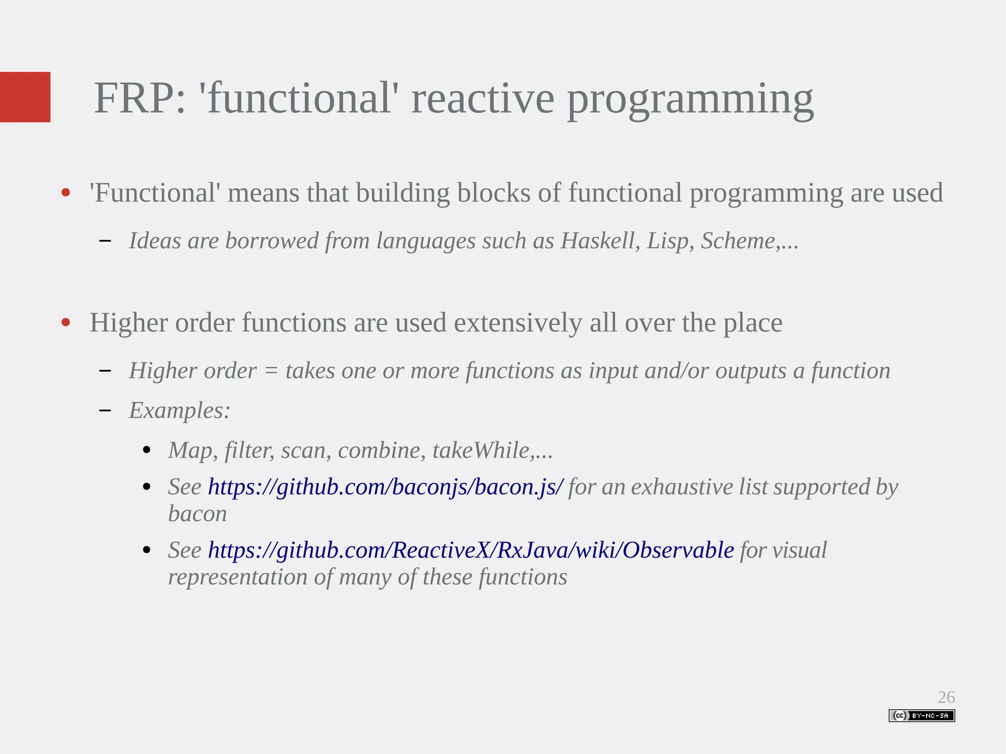 26 FRP: 'functional' reactive programming ● 'Functional' means that building blocks of functional programming are used – Ideas are borrowed from languages such as Haskell, Lisp, Scheme,... ● Higher order functions are used extensively all over the place – Higher order = takes one or more functions as input and/or outputs a function – Examples: ● Map, filter, scan, combine, takeWhile,... ● See https://github.com/baconjs/bacon.js/ for an exhaustive list supported by bacon ● See https://github.com/ReactiveX/RxJava/wiki/Observable for visual representation of many of these functions 