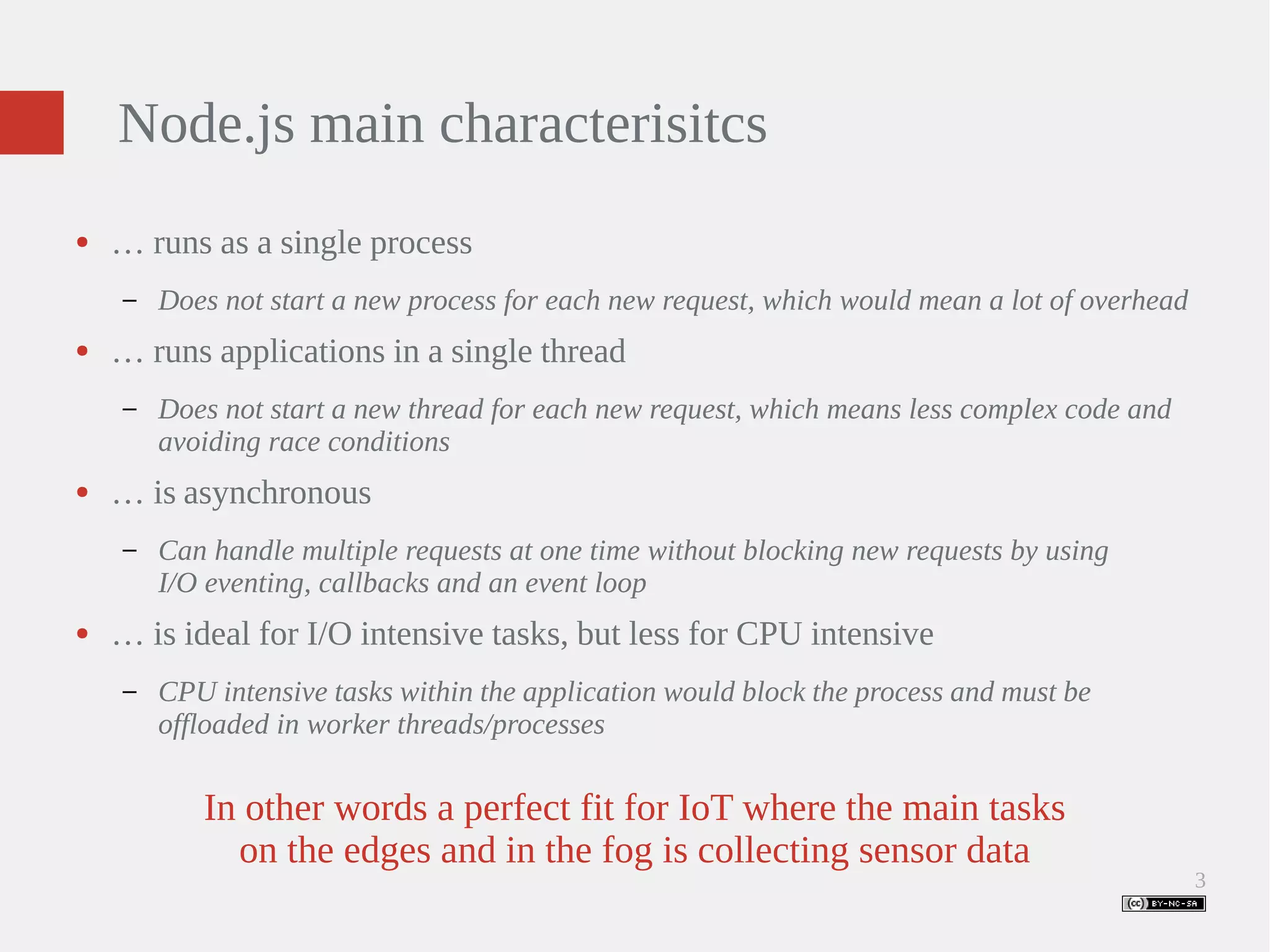 3 Node.js main characterisitcs ● … runs as a single process – Does not start a new process for each new request, which would mean a lot of overhead ● … runs applications in a single thread – Does not start a new thread for each new request, which means less complex code and avoiding race conditions ● … is asynchronous – Can handle multiple requests at one time without blocking new requests by using I/O eventing, callbacks and an event loop ● … is ideal for I/O intensive tasks, but less for CPU intensive – CPU intensive tasks within the application would block the process and must be offloaded in worker threads/processes In other words a perfect fit for IoT where the main tasks on the edges and in the fog is collecting sensor data 