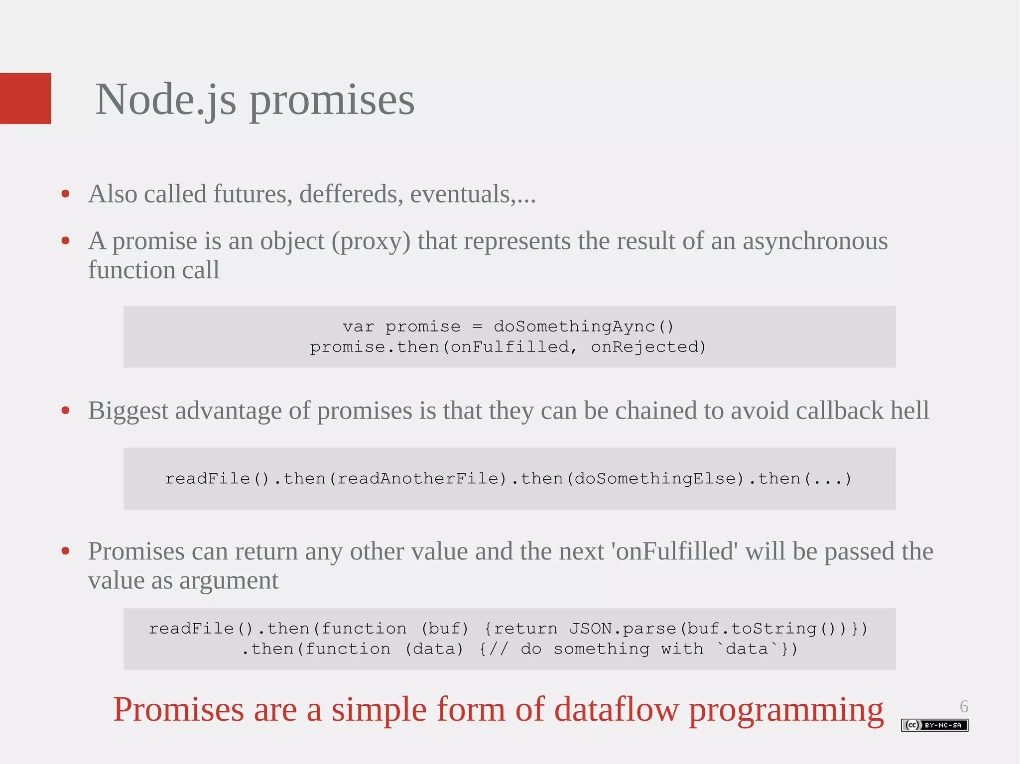 6 Node.js promises ● Also called futures, deffereds, eventuals,... ● A promise is an object (proxy) that represents the result of an asynchronous function call var promise = doSomethingAync() promise.then(onFulfilled, onRejected) ● Biggest advantage of promises is that they can be chained to avoid callback hell readFile().then(readAnotherFile).then(doSomethingElse).then(...) ● Promises can return any other value and the next 'onFulfilled' will be passed the value as argument readFile().then(function (buf) {return JSON.parse(buf.toString())}) .then(function (data) {// do something with `data`}) Promises are a simple form of dataflow programming 