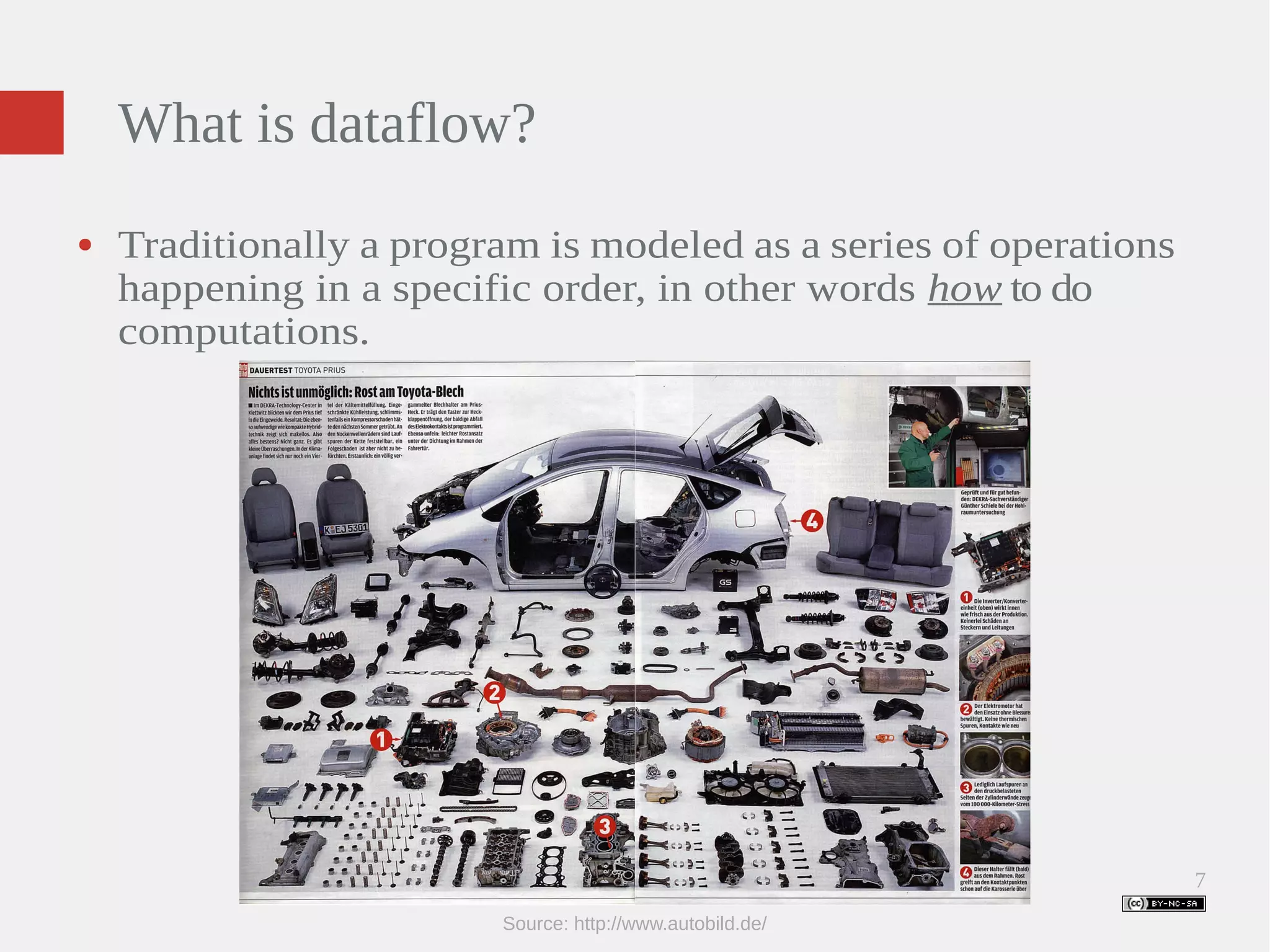 7 What is dataflow? ● Traditionally a program is modeled as a series of operations happening in a specific order, in other words how to do computations. Source: http://www.autobild.de/ 