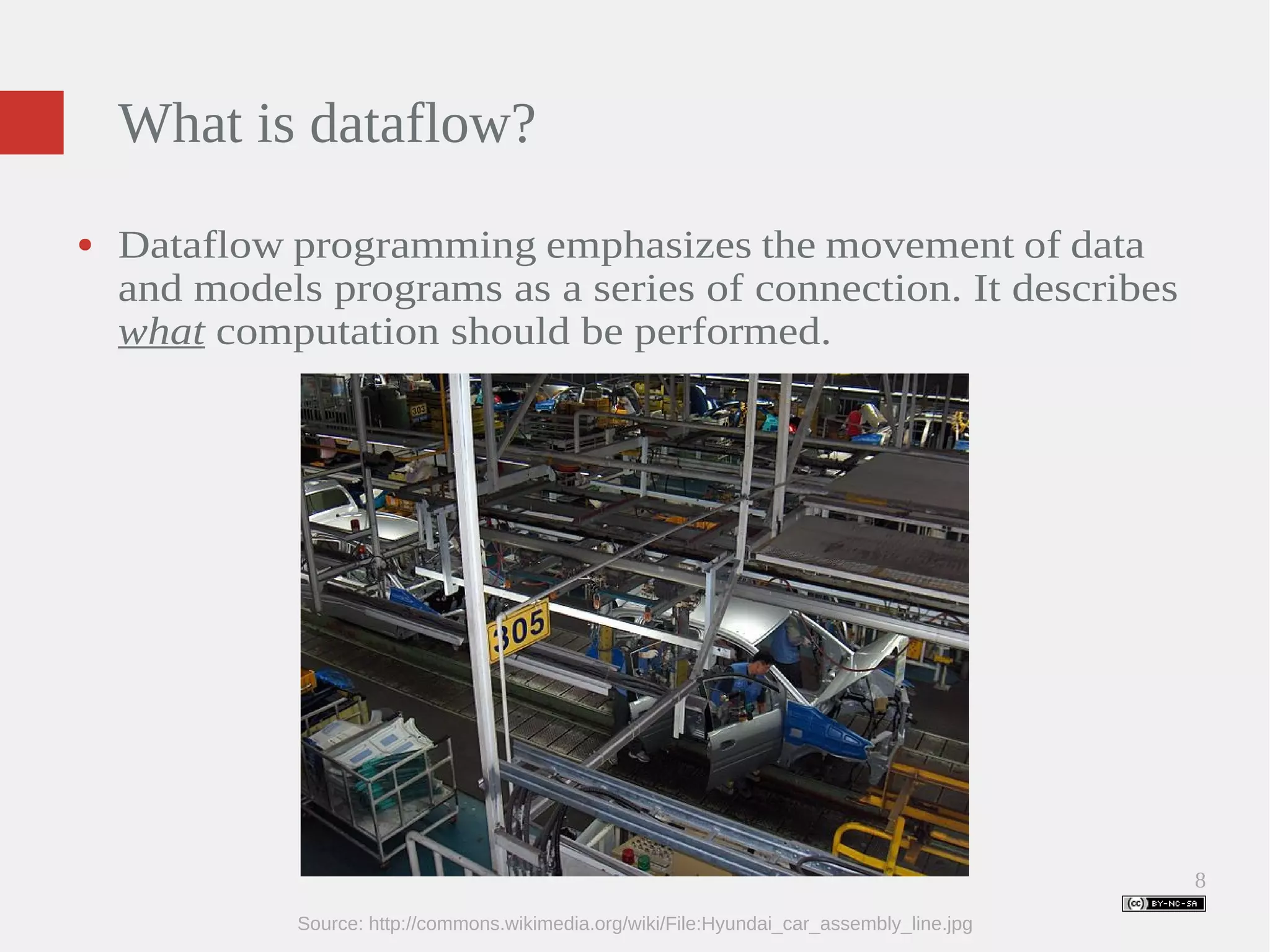8 What is dataflow? ● Dataflow programming emphasizes the movement of data and models programs as a series of connection. It describes what computation should be performed. Source: http://commons.wikimedia.org/wiki/File:Hyundai_car_assembly_line.jpg 