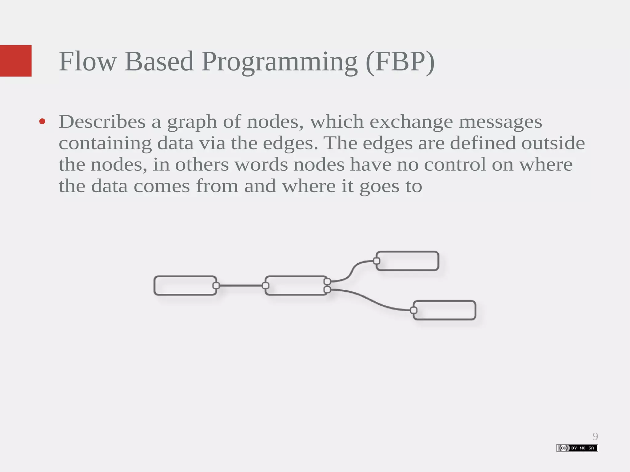 9 Flow Based Programming (FBP) ● Describes a graph of nodes, which exchange messages containing data via the edges. The edges are defined outside the nodes, in others words nodes have no control on where the data comes from and where it goes to 