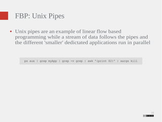 10 
FBP: Unix Pipes 
● Unix pipes are an example of linear flow based 
programming while a stream of data follows the pipes and 
the different 'smaller' dedictated applications run in parallel 
ps aux | grep myApp | grep -v grep | awk '{print $2}' | xargs kill 
 