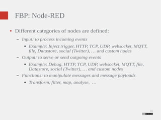 16 
FBP: Node-RED 
● Different categories of nodes are defined: 
– Input: to process incoming events 
● Example: Inject trigger, HTTP, TCP, UDP, websocket, MQTT, 
file, Datastore, social (Twitter), … and custom nodes 
– Output: to serve or send outgoing events 
● Example: Debug, HTTP, TCP, UDP, websocket, MQTT, file, 
Datastore, social (Twitter), … and custom nodes 
– Functions: to manipulate messages and message payloads 
● Transform, filter, map, analyse, … 
 