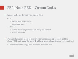 19 
FBP: Node-RED – Custom Nodes 
● Custom nodes are defined via a pair of files: 
– .js : 
● defines what the node does 
● runs on the server 
– .html : 
● defines the node's properties, edit dialog and help text 
● runs in a browser 
● When configuration needs to be shared between nodes, eg. IN node and the 
related OUT node share the same IP address, a special config node can be defined 
– A dependeny on the config node is added in the custom node 
 