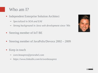 2 
Who am I? 
● Independent Enterprise Solution Architect 
– Specialized in SOA and EAI 
– Strong background in Java web development since '90s 
● Steering member of IoT BE 
● Steering member of JavaPolis/Devoxx 2002 – 2009 
● Keep in touch 
– sven.beauprez@prorabel.com 
– https://www.linkedin.com/in/svenbeauprez 
 