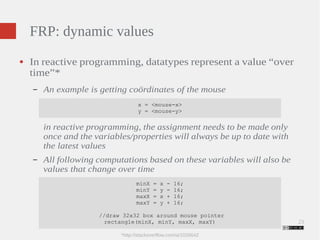 23 
FRP: dynamic values 
● In reactive programming, datatypes represent a value “over 
time”* 
– An example is getting coördinates of the mouse 
x = <mouse-x> 
y = <mouse-y> 
in reactive programming, the assignment needs to be made only 
once and the variables/properties will always be up to date with 
the latest values 
– All following computations based on these variables will also be 
values that change over time 
minX = x - 16; 
minY = y - 16; 
maxX = x + 16; 
maxY = y + 16; 
//draw 32x32 box around mouse pointer 
rectangle(minX, minY, maxX, maxY) 
*http://stackoverflow.com/a/1028642 
 