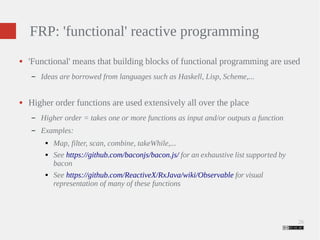 26 
FRP: 'functional' reactive programming 
● 'Functional' means that building blocks of functional programming are used 
– Ideas are borrowed from languages such as Haskell, Lisp, Scheme,... 
● Higher order functions are used extensively all over the place 
– Higher order = takes one or more functions as input and/or outputs a function 
– Examples: 
● Map, filter, scan, combine, takeWhile,... 
● See https://github.com/baconjs/bacon.js/ for an exhaustive list supported by 
bacon 
● See https://github.com/ReactiveX/RxJava/wiki/Observable for visual 
representation of many of these functions 
 