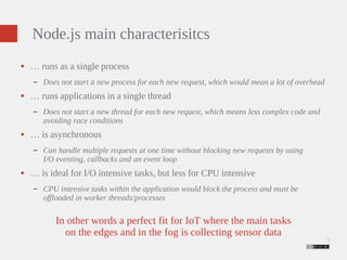 3 
Node.js main characterisitcs 
● … runs as a single process 
– Does not start a new process for each new request, which would mean a lot of overhead 
● … runs applications in a single thread 
– Does not start a new thread for each new request, which means less complex code and 
avoiding race conditions 
● … is asynchronous 
– Can handle multiple requests at one time without blocking new requests by using 
I/O eventing, callbacks and an event loop 
● … is ideal for I/O intensive tasks, but less for CPU intensive 
– CPU intensive tasks within the application would block the process and must be 
offloaded in worker threads/processes 
In other words a perfect fit for IoT where the main tasks 
on the edges and in the fog is collecting sensor data 
 