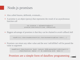 6 
Node.js promises 
● Also called futures, deffereds, eventuals,... 
● A promise is an object (proxy) that represents the result of an asynchronous 
function call 
var promise = doSomethingAync() 
promise.then(onFulfilled, onRejected) 
● Biggest advantage of promises is that they can be chained to avoid callback hell 
readFile().then(readAnotherFile).then(doSomethingElse).then(...) 
● Promises can return any other value and the next 'onFulfilled' will be passed the 
value as argument 
readFile().then(function (buf) {return JSON.parse(buf.toString())}) 
.then(function (data) {// do something with `data`}) 
Promises are a simple form of dataflow programming 
 