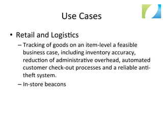 Use	
  Cases	
  
•  Retail	
  and	
  Logis:cs	
  
– Tracking	
  of	
  goods	
  on	
  an	
  item-­‐level	
  a	
  feasible	
  
business	
  case,	
  including	
  inventory	
  accuracy,	
  
reduc:on	
  of	
  administra:ve	
  overhead,	
  automated	
  
customer	
  check-­‐out	
  processes	
  and	
  a	
  reliable	
  an:-­‐
thea	
  system.	
  
– In-­‐store	
  beacons	
  
 