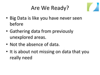 Are	
  We	
  Ready?	
  	
  
•  Big	
  Data	
  is	
  like	
  you	
  have	
  never	
  seen	
  
before	
  
•  Gathering	
  data	
  from	
  previously	
  
unexplored	
  areas.	
  
•  Not	
  the	
  absence	
  of	
  data.	
  
•  It	
  is	
  about	
  not	
  missing	
  on	
  data	
  that	
  you	
  
really	
  need	
  
 