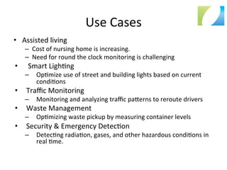 Use	
  Cases	
  
•  Assisted	
  living	
  
–  Cost	
  of	
  nursing	
  home	
  is	
  increasing.	
  
–  Need	
  for	
  round	
  the	
  clock	
  monitoring	
  is	
  challenging	
  
•  	
  Smart	
  Ligh:ng	
  
–  Op:mize	
  use	
  of	
  street	
  and	
  building	
  lights	
  based	
  on	
  current	
  
condi:ons	
  
•  Traﬃc	
  Monitoring	
  
–  Monitoring	
  and	
  analyzing	
  traﬃc	
  pa`erns	
  to	
  reroute	
  drivers	
  
•  Waste	
  Management	
  
–  Op:mizing	
  waste	
  pickup	
  by	
  measuring	
  container	
  levels	
  
•  Security	
  &	
  Emergency	
  Detec:on	
  
–  Detec:ng	
  radia:on,	
  gases,	
  and	
  other	
  hazardous	
  condi:ons	
  in	
  
real	
  :me.	
  
 