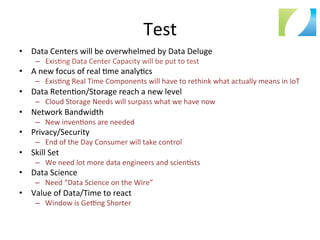 Test	
  
•  Data	
  Centers	
  will	
  be	
  overwhelmed	
  by	
  Data	
  Deluge	
  
–  Exis:ng	
  Data	
  Center	
  Capacity	
  will	
  be	
  put	
  to	
  test	
  
•  A	
  new	
  focus	
  of	
  real	
  :me	
  analy:cs	
  
–  Exis:ng	
  Real	
  Time	
  Components	
  will	
  have	
  to	
  rethink	
  what	
  actually	
  means	
  in	
  IoT	
  
•  Data	
  Reten:on/Storage	
  reach	
  a	
  new	
  level	
  
–  Cloud	
  Storage	
  Needs	
  will	
  surpass	
  what	
  we	
  have	
  now	
  
•  Network	
  Bandwidth	
  
–  New	
  inven:ons	
  are	
  needed	
  
•  Privacy/Security	
  
–  End	
  of	
  the	
  Day	
  Consumer	
  will	
  take	
  control	
  
•  Skill	
  Set	
  
–  We	
  need	
  lot	
  more	
  data	
  engineers	
  and	
  scien:sts	
  
•  Data	
  Science	
  
–  Need	
  “Data	
  Science	
  on	
  the	
  Wire”	
  
•  Value	
  of	
  Data/Time	
  to	
  react	
  
–  Window	
  is	
  Gefng	
  Shorter	
  
 