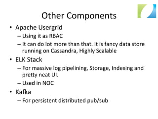 Other	
  Components	
  
•  Apache	
  Usergrid	
  
– Using	
  it	
  as	
  RBAC	
  
– It	
  can	
  do	
  lot	
  more	
  than	
  that.	
  It	
  is	
  fancy	
  data	
  store	
  
running	
  on	
  Cassandra,	
  Highly	
  Scalable	
  
•  ELK	
  Stack	
  
– For	
  massive	
  log	
  pipelining,	
  Storage,	
  Indexing	
  and	
  
pre`y	
  neat	
  UI.	
  
– Used	
  in	
  NOC	
  
•  Kaia	
  	
  
– For	
  persistent	
  distributed	
  pub/sub	
  
 