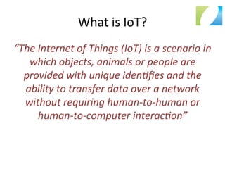 What	
  is	
  IoT?	
  
“The	
  Internet	
  of	
  Things	
  (IoT)	
  is	
  a	
  scenario	
  in	
  
which	
  objects,	
  animals	
  or	
  people	
  are	
  
provided	
  with	
  unique	
  iden>ﬁes	
  and	
  the	
  
ability	
  to	
  transfer	
  data	
  over	
  a	
  network	
  
without	
  requiring	
  human-­‐to-­‐human	
  or	
  
human-­‐to-­‐computer	
  interac>on”	
  
 
