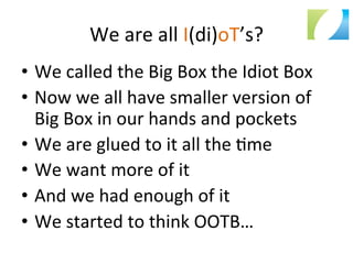We	
  are	
  all	
  I(di)oT’s?	
  
•  We	
  called	
  the	
  Big	
  Box	
  the	
  Idiot	
  Box	
  
•  Now	
  we	
  all	
  have	
  smaller	
  version	
  of	
  
Big	
  Box	
  in	
  our	
  hands	
  and	
  pockets	
  
•  We	
  are	
  glued	
  to	
  it	
  all	
  the	
  :me	
  
•  We	
  want	
  more	
  of	
  it	
  
•  And	
  we	
  had	
  enough	
  of	
  it	
  
•  We	
  started	
  to	
  think	
  OOTB…	
  
	
  
 