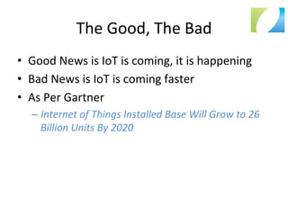 The	
  Good,	
  The	
  Bad	
  
•  Good	
  News	
  is	
  IoT	
  is	
  coming,	
  it	
  is	
  happening	
  
•  Bad	
  News	
  is	
  IoT	
  is	
  coming	
  faster	
  
•  As	
  Per	
  Gartner	
  
– Internet	
  of	
  Things	
  Installed	
  Base	
  Will	
  Grow	
  to	
  26	
  
Billion	
  Units	
  By	
  2020	
  
 