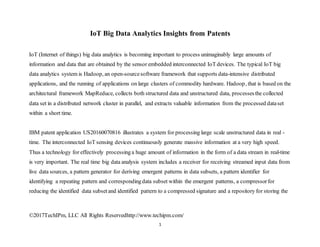 ©2017TechIPm, LLC All Rights Reservedhttp://www.techipm.com/
1
IoT Big Data Analytics Insights from Patents
IoT (Internet of things) big data analytics is becoming important to process unimaginably large amounts of
information and data that are obtained by the sensor embedded interconnected IoT devices. The typical IoT big
data analytics system is Hadoop, an open-sourcesoftware framework that supports data-intensive distributed
applications, and the running of applications on large clusters of commodity hardware. Hadoop, that is based on the
architectural framework MapReduce, collects both structured data and unstructured data, processesthe collected
data set in a distributed network cluster in parallel, and extracts valuable information from the processed dataset
within a short time.
IBM patent application US20160070816 illustrates a system for processing large scale unstructured data in real -
time. The interconnected IoT sensing devices continuously generate massive information at a very high speed.
Thus a technology for effectively processing a huge amount of information in the form of a data stream in real-time
is very important. The real time big data analysis system includes a receiver for receiving streamed input data from
live data sources, a pattern generator for deriving emergent patterns in data subsets, a pattern identifier for
identifying a repeating pattern and correspondingdata subset within the emergent patterns, a compressorfor
reducing the identified data subsetand identified pattern to a compressed signature and a repository for storing the
 
