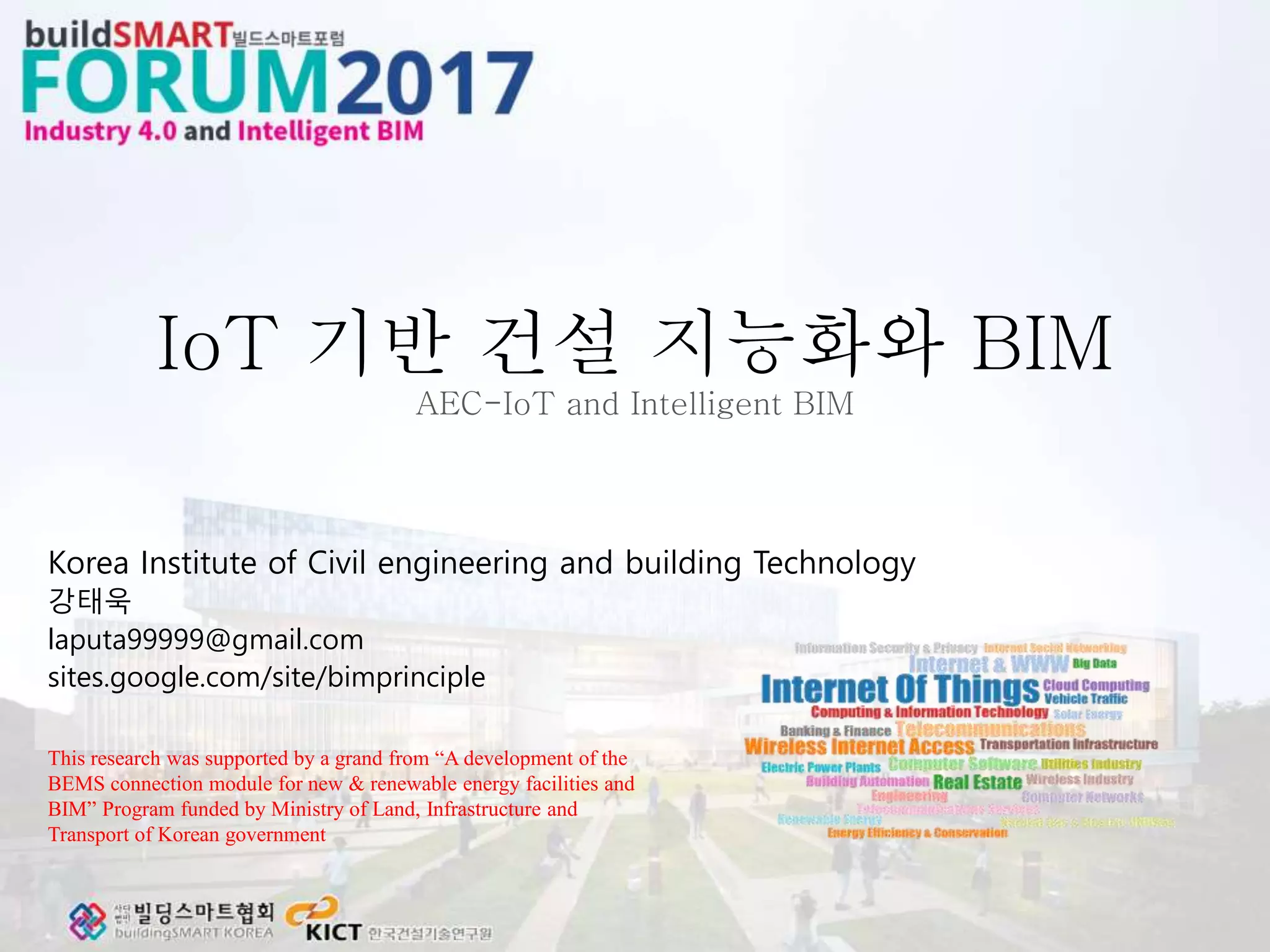 IoT 기반 건설 지능화와 BIM
AEC-IoT and Intelligent BIM
Korea Institute of Civil engineering and building Technology
강태욱
laputa99999@gmail.com
sites.google.com/site/bimprinciple
This research was supported by a grand from “A development of the
BEMS connection module for new & renewable energy facilities and
BIM” Program funded by Ministry of Land, Infrastructure and
Transport of Korean government
 