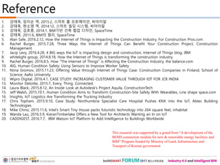 1. 강태욱, 임지순 역, 2015.2, 스마트 홈 오토메이션, 씨아이알
2. 강태욱, 현소영 역, 2014.12, 스마트 빌딩 시스템, 씨아이알
3. 강태욱, 김호중, 2014.1, BIM기반 건축 협업 디자인, SpaceTime
4. 강태욱, 2011.6, BIM의 원리, SpaceTime
5. Alan Safe, 2016.2.12, How the Internet of Things is Impacting the Construction Industry, For Construction Pros.com
6. Rachel Burger, 2015.7.28, Three Ways the Internet of Things Can Benefit Your Construction Project, Construction
Management
7. Jacqi Levy, 2016.4.28, 4 BIG ways the IoT is impacting design and construction, Internet of Things blog, IBM
8. whitelight group, 2014.8.18, How the Internet of Things is transforming the construction industry
9. Rachel Burger, 2016.8.5, How "The Internet of Things" is Affecting the Construction Industry, the balance.com
10. AIG, Human Condition Safety: Using Sensors to Improve Worker Safety
11. Niina Gromov, 2015.11.23, Offering Value through Internet of Things Case: Construction Companies in Finland, School of
Science, Aalto University
12. Wipro Digital, 2016.4.1, CASE STUDY: INCREASING CUSTOMER VALUE THROUGH IOT FOR JCB INDIA
13. Monitor Deloitte, 2015.7, Every. Thing. Connected.
14. Laura Black, 2015.8.12, An Inside Look at Autodesk’s Project Aquila, ConstructionTech
15. Jeff Walsh, 2015.10.1, Human Condition Aims to Transform Construction-Site Safety With Wearables, Line shape space.com
16. Insights, IoT Logistics Are Transforming the Trucking Industry
17. Chris Topham, 2015.9.10, Case Study: Northumbria Specialist Care Hospital Pushes KNX into the IoT, Abtec Building
Technologies
18. Mike Chino, 2015.11.6, Intel’s Smart Tiny House packs futuristic technology into 264 square feet, inhabitat
19. Wanda Lau, 2016.5.9, KieranTimberlake Offers a New Tool for Architects Wanting an In on IoT
20. CADDIGEST, 2016.7.7, IBM Watson IoT Platform to Add Intelligence to Buildings Worldwide
Reference
This research was supported by a grand from “A development of the
BEMS connection module for new & renewable energy facilities and
BIM” Program funded by Ministry of Land, Infrastructure and
Transport of Korean government
 