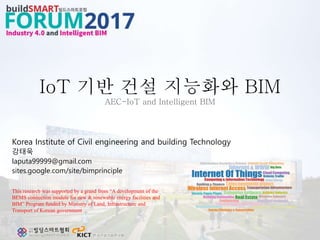 IoT 기반 건설 지능화와 BIM
AEC-IoT and Intelligent BIM
Korea Institute of Civil engineering and building Technology
강태욱
laputa99999@gmail.com
sites.google.com/site/bimprinciple
This research was supported by a grand from “A development of the
BEMS connection module for new & renewable energy facilities and
BIM” Program funded by Ministry of Land, Infrastructure and
Transport of Korean government
 
