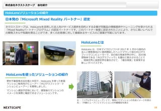 株式会社ネクストスケープ 会社紹介
HoloLensソリューションの紹介
日本発の『Microsoft Mixed Reality パートナー』認定
野村不動産株式会社様と共同で、HoloLens を使った新築
マンション販売向けビューアー「ホログラフィック・マ
ンションビューアー」を開発しました。
マンション建設予定地において、建築後のマンションの
イメージを実際に確認できるソリューションです。
HoloLensを使ったソリューションの紹介
HoloLens は、日本マイクロソフトが 2017 年 1 月から国内の
法人と開発者向けに提供開始したヘッドマウント型のホログラ
フィックコンピューターで、目の前の現実世界の中に、3Dの仮
想物体である「ホログラフィック」を重ねて表示させることで
、現実世界と仮想世界を複合させて、「複合現実」を実現する
新しいデバイスです。
HoloLensとは
ネクストスケープは、HoloLensを活用した法人向けサービス提供を目的とする企業が同製品の情報提供やトレーニングを受けられる
「Mixed Realityパートナープログラム」の認定パートナーです。このパートナー制度に認定されたことにより、さらに高いレベルで
の開発スキルや知識を得ることができ、多くのお客様に対して価値あるサービスのご提案が可能になります。
左：「リアルサイトビューア」にて、現地にてマンションの完成イメージを表示
右：「外観ビューア」にてマンションの外観模型を表示
10
 