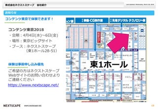 株式会社ネクストスケープ 会社紹介
お知らせ
Last Updated: Wednesday, March 28, 2018
___ _________ ___www.nextscape.net 13
コンテンツ東京で体験できます！
コンテンツ東京2018
・会期：4月4日(水)～6日(金)
・場所：東京ビッグサイト
・ブース：ネクストスケープ
（東1ホール28-51）
ご希望の方はネクストスケープ
Webサイトのお問い合わせより
ご連絡ください
体験は事前申し込み優先
https://www.nextscape.net/
東1ホール
 