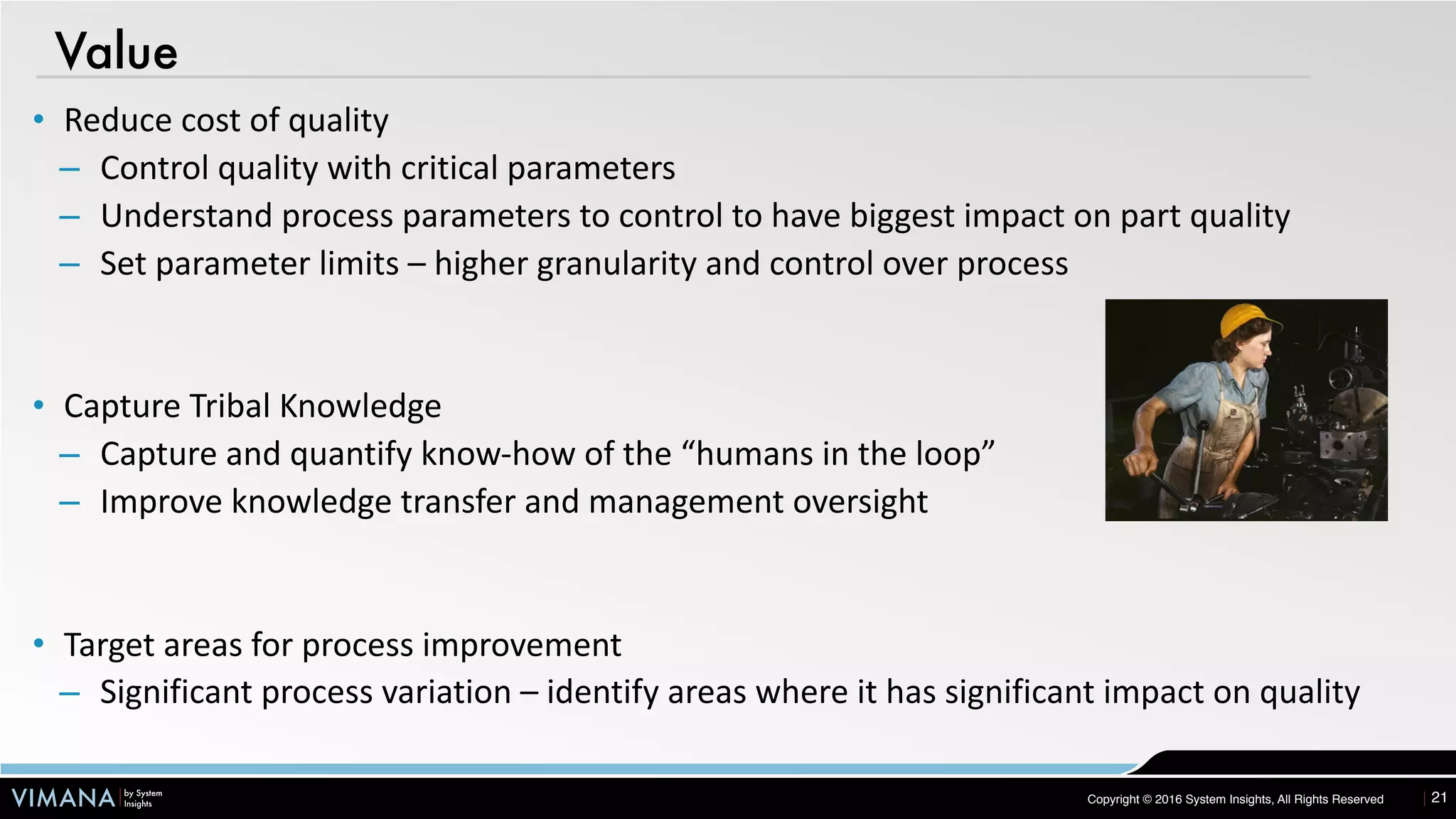 VIMANA by System
Insights Copyright © 2016 System Insights, All Rights Reserved
Value
21
• Reduce	cost	of	quality	
– Control	quality	with	critical	parameters	
– Understand	process	parameters	to	control	to	have	biggest	impact	on	part	quality	
– Set	parameter	limits	–	higher	granularity	and	control	over	process	
• Capture	Tribal	Knowledge	
– Capture	and	quantify	know-how	of	the	“humans	in	the	loop”	
– Improve	knowledge	transfer	and	management	oversight	
• Target	areas	for	process	improvement	
– Significant	process	variation	–	identify	areas	where	it	has	significant	impact	on	quality
 