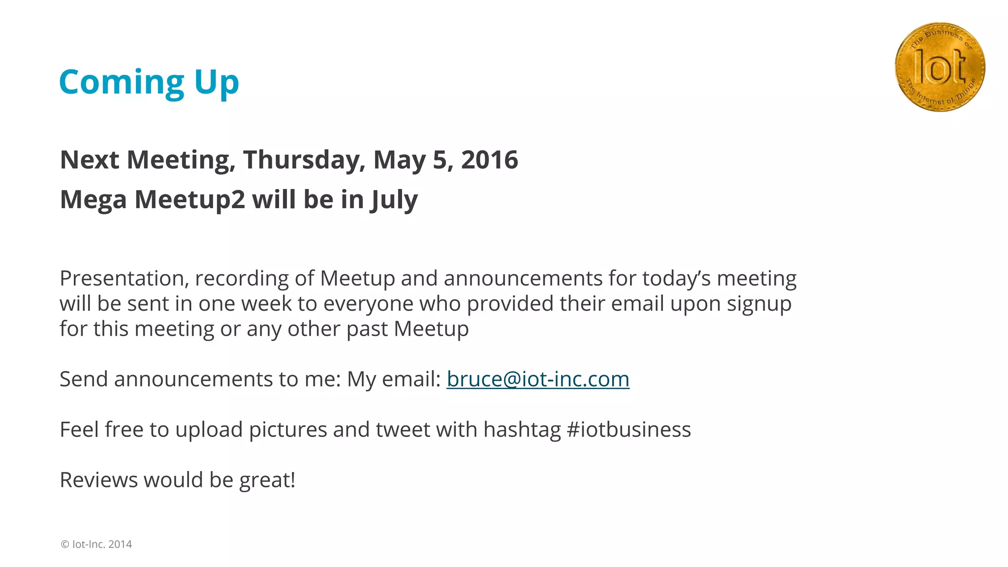 Coming Up
© Iot-Inc. 2014
Next Meeting, Thursday, May 5, 2016
Mega Meetup2 will be in July
Presentation, recording of Meetup and announcements for today’s meeting
will be sent in one week to everyone who provided their email upon signup
for this meeting or any other past Meetup
Send announcements to me: My email: bruce@iot-inc.com
Feel free to upload pictures and tweet with hashtag #iotbusiness
Reviews would be great!
 