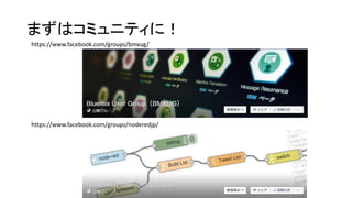 まずはコミュニティに！
https://www.facebook.com/groups/noderedjp/
https://www.facebook.com/groups/bmxug/
 