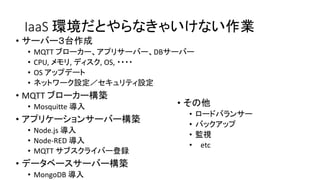 IaaS 環境だとやらなきゃいけない作業
• サーバー３台作成
• MQTT ブローカー、アプリサーバー、DBサーバー
• CPU, メモリ, ディスク, OS, ・・・・
• OS アップデート
• ネットワーク設定／セキュリティ設定
• MQTT ブローカー構築
• Mosquitte 導入
• アプリケーションサーバー構築
• Node.js 導入
• Node-RED 導入
• MQTT サブスクライバー登録
• データベースサーバー構築
• MongoDB 導入
• その他
• ロードバランサー
• バックアップ
• 監視
• etc
 